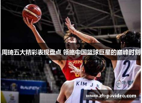 周琦五大精彩表现盘点 领略中国篮球巨星的巅峰时刻