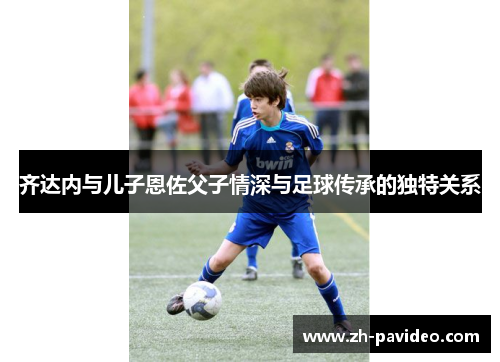 齐达内与儿子恩佐父子情深与足球传承的独特关系