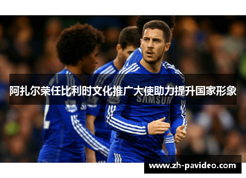 阿扎尔荣任比利时文化推广大使助力提升国家形象