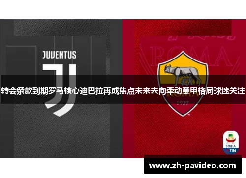 转会条款到期罗马核心迪巴拉再成焦点未来去向牵动意甲格局球迷关注
